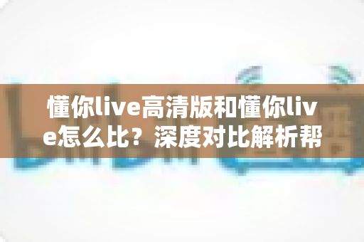懂你live高清版和懂你live怎么比？深度对比解析帮你选出最适合的版本