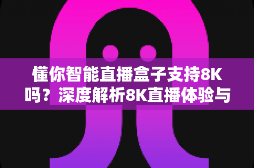 懂你智能直播盒子支持8K吗？深度解析8K直播体验与选购指南
