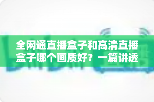 全网通直播盒子和高清直播盒子哪个画质好？一篇讲透画质差异与选购技巧的实用指南