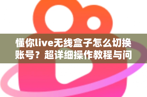 懂你live无线盒子怎么切换账号？超详细操作教程与问题解决指南