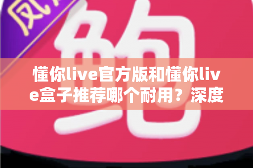 懂你live官方版和懂你live盒子推荐哪个耐用？深度实测对比，看完再买不后悔