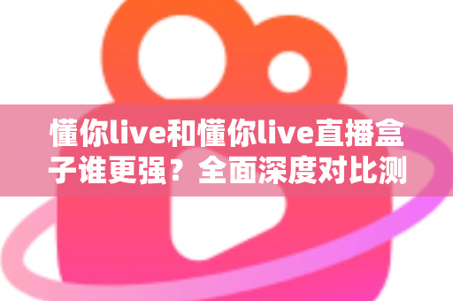 懂你live和懂你live直播盒子谁更强?全面深度对比测评,看完这篇不再纠结 懂你live和懂你live直播盒子谁更强?全面深度对比测评,看完这篇不再纠结