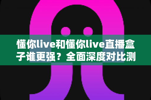 懂你live和懂你live直播盒子谁更强？全面深度对比测评，看完这篇不再纠结