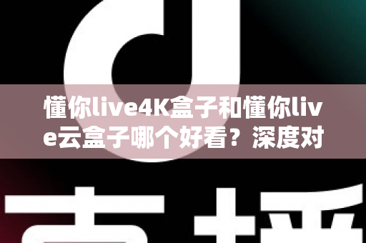 懂你live4K盒子和懂你live云盒子哪个好看？深度对比评测帮你选对不选贵