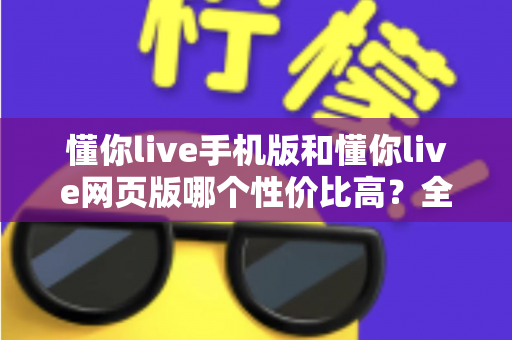 懂你live手机版和懂你live网页版哪个性价比高？全方位对比分析帮你选对版本不花冤枉钱
