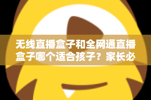 无线直播盒子和全网通直播盒子哪个适合孩子？家长必读的选购指南与全面对比分析
