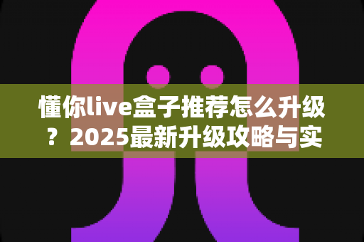 懂你live盒子推荐怎么升级？2025最新升级攻略与实用技巧全解析