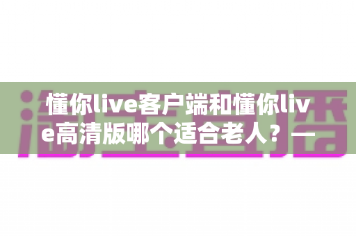 懂你live客户端和懂你live高清版哪个适合老人？——专为银发用户打造的详细选择指南