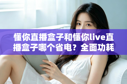 懂你直播盒子和懂你live直播盒子哪个省电？全面功耗对比与实用省电指南