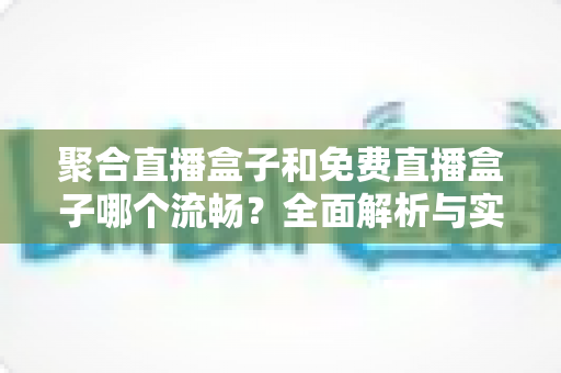 聚合直播盒子和免费直播盒子哪个流畅？全面解析与实用选购指南