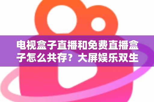 电视盒子直播和免费直播盒子怎么共存？大屏娱乐双生态共融策略与家庭选购指南全解析