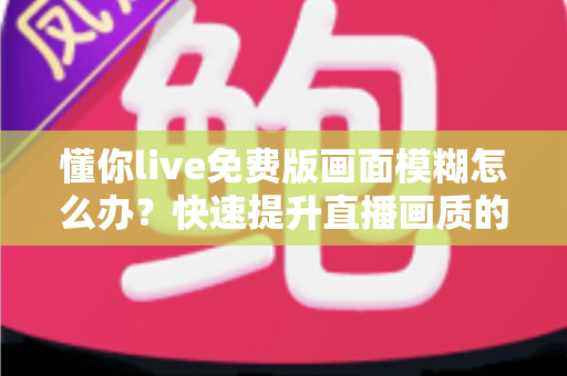 懂你live免费版画面模糊怎么办？快速提升直播画质的实用指南