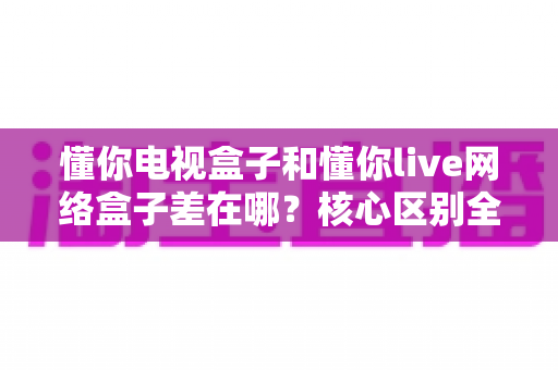 懂你电视盒子和懂你live网络盒子差在哪？核心区别全面解析与家庭选购实战指南