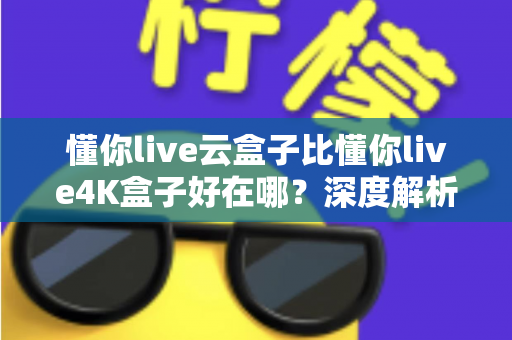 懂你live云盒子比懂你live4K盒子好在哪？深度解析云盒子五大核心优势，帮你选对不踩坑