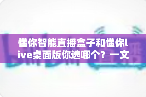 懂你智能直播盒子和懂你live桌面版你选哪个？一文读懂两者差异与选购指南