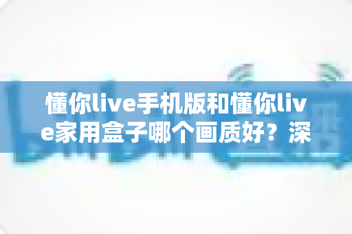 懂你live手机版和懂你live家用盒子哪个画质好？深度对比测评帮你选对设备