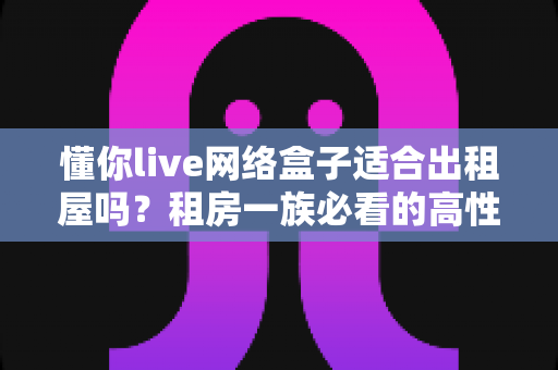 懂你live网络盒子适合出租屋吗？租房一族必看的高性价比电视观影方案全解析