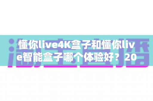 懂你live4K盒子和懂你live智能盒子哪个体验好？2025年深度对比评测与选购指南
