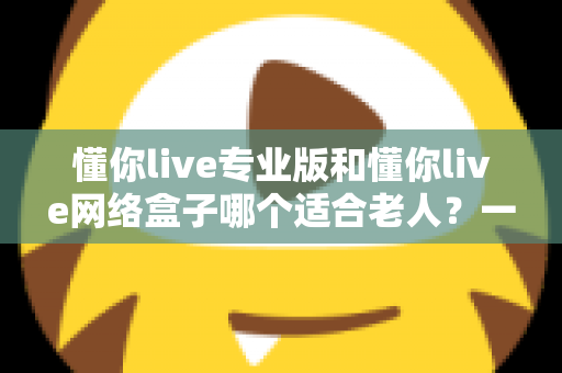 懂你live专业版和懂你live网络盒子哪个适合老人？一文看懂选购要点，让长辈看电视更省心
