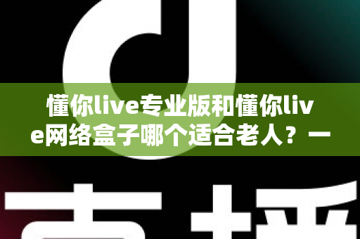 懂你live专业版和懂你live网络盒子哪个适合老人？一文看懂选购要点，让长辈看电视更省心