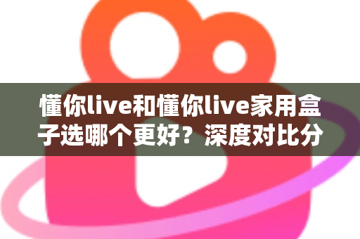 懂你live和懂你live家用盒子选哪个更好？深度对比分析帮你找到最适合的选择