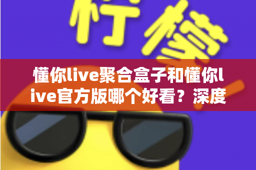 懂你live聚合盒子和懂你live官方版哪个好看？深度对比评测帮你选出心仪版本