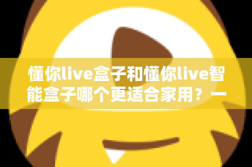 懂你live盒子和懂你live智能盒子哪个更适合家用？一文看懂选购关键，让全家人看得舒心