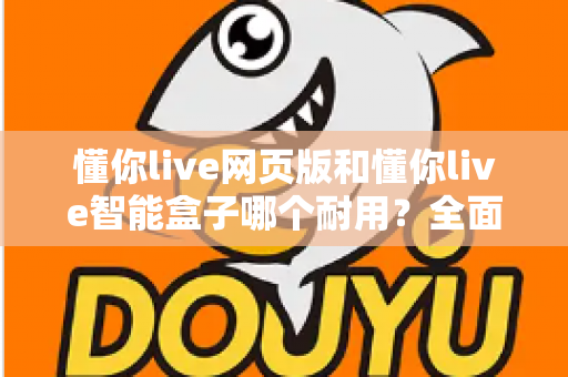 懂你live网页版和懂你live智能盒子哪个耐用？全面解析两大产品的使用寿命与选购指南