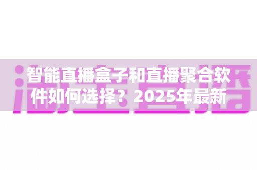 智能直播盒子和直播聚合软件如何选择？2025年最新选购指南与避坑攻略