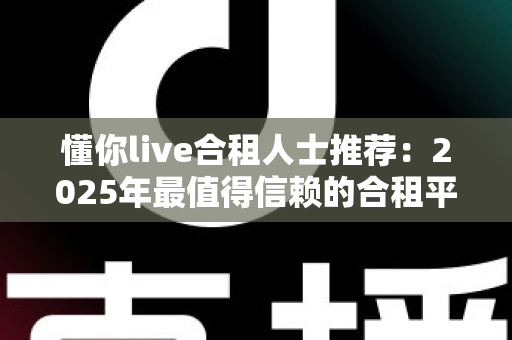 懂你live合租人士推荐：2025年最值得信赖的合租平台选择指南与避坑攻略