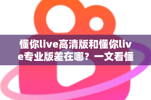 懂你live高清版和懂你live专业版差在哪？一文看懂两大版本的核心区别与选购指南