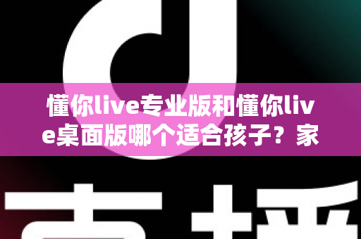 懂你live专业版和懂你live桌面版哪个适合孩子？家长必看的选择指南与深度对比