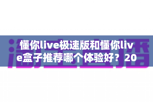 懂你live极速版和懂你live盒子推荐哪个体验好？2024最新深度对比评测帮你选对不踩坑