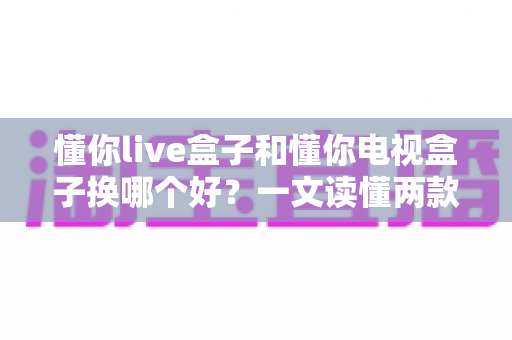懂你live盒子和懂你电视盒子换哪个好？一文读懂两款盒子的真实差异与选购建议