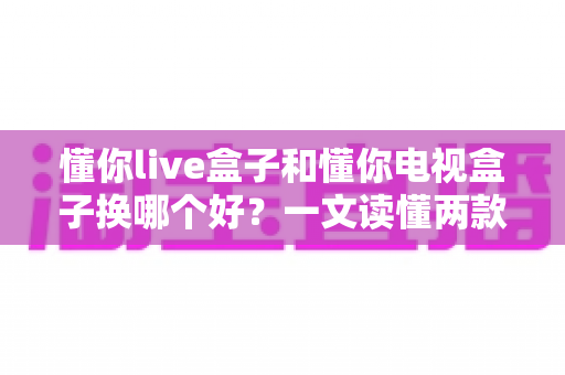 懂你live盒子和懂你电视盒子换哪个好？一文读懂两款盒子的真实差异与选购建议