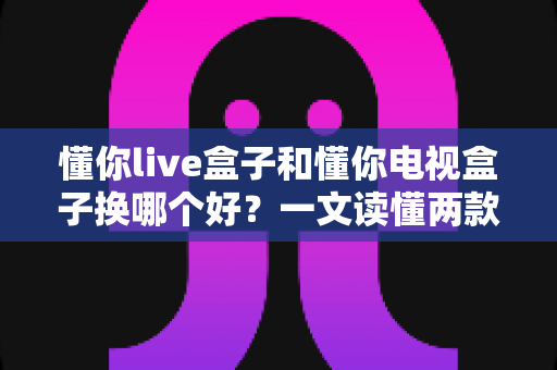懂你live盒子和懂你电视盒子换哪个好？一文读懂两款盒子的真实差异与选购建议