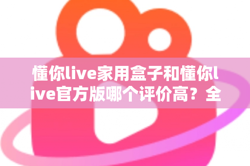 懂你live家用盒子和懂你live官方版哪个评价高？全面对比评测与选购指南