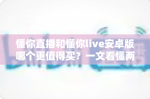 懂你直播和懂你live安卓版哪个更值得买？一文看懂两款应用的差异与选购建议