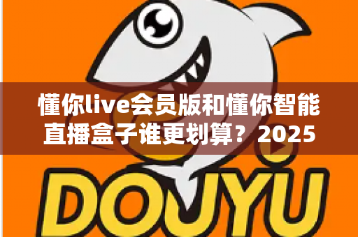 懂你live会员版和懂你智能直播盒子谁更划算？2025年最全选购对比指南，帮你省钱不踩坑