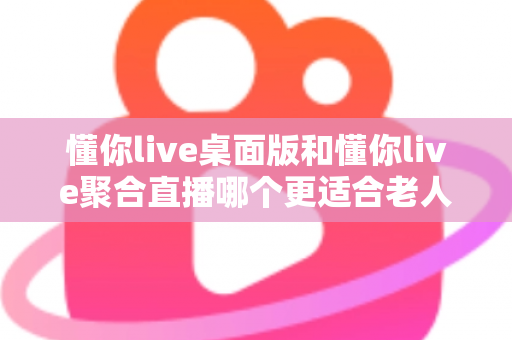 懂你live桌面版和懂你live聚合直播哪个更适合老人用？一篇帮长辈选对直播软件的实用指南
