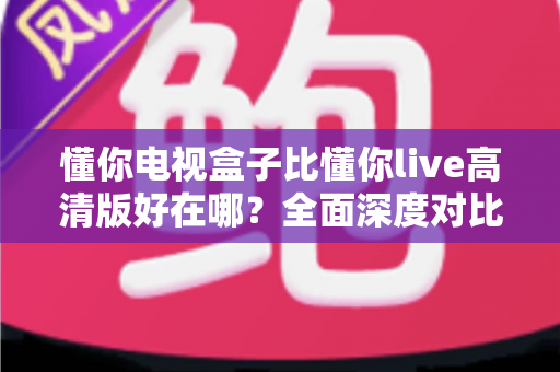 懂你电视盒子比懂你live高清版好在哪？全面深度对比解析，帮你选对家庭大屏观影方案