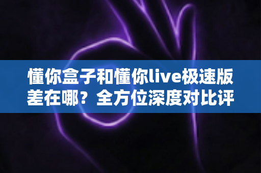 懂你盒子和懂你live极速版差在哪？全方位深度对比评测，帮你选出最适合自己的大屏观影方案
