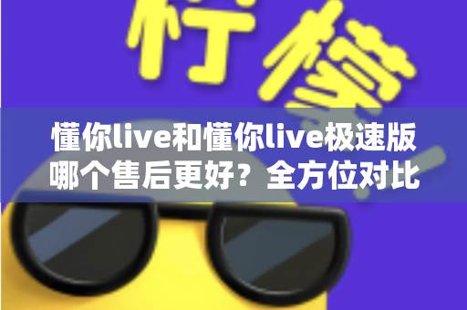 懂你live和懂你live极速版哪个售后更好？全方位对比分析帮你做出明智选择