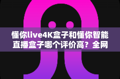 懂你live4K盒子和懂你智能直播盒子哪个评价高？全网口碑深度解析与选购避坑指南