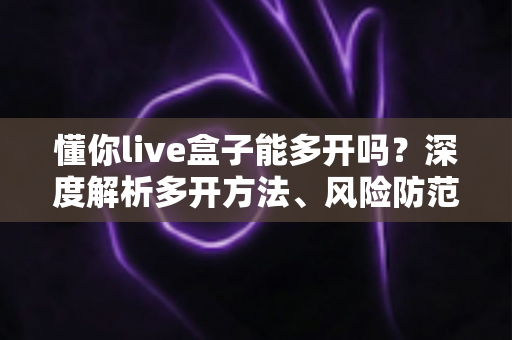懂你live盒子能多开吗？深度解析多开方法、风险防范与实用建议