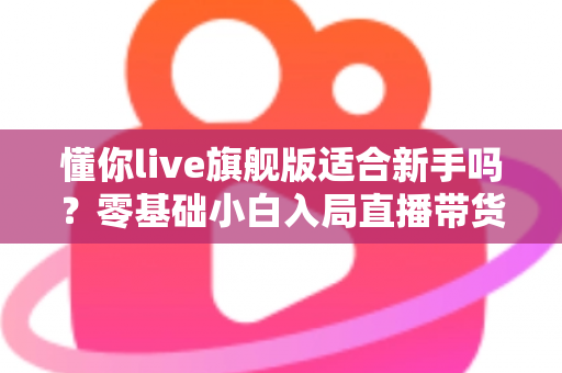 懂你live旗舰版适合新手吗？零基础小白入局直播带货的全面评测与上手指南