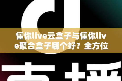 懂你live云盒子与懂你live聚合盒子哪个好？全方位深度对比与选购指南