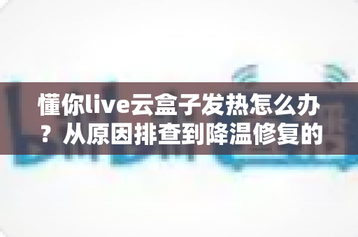 懂你live云盒子发热怎么办？从原因排查到降温修复的完整实用指南