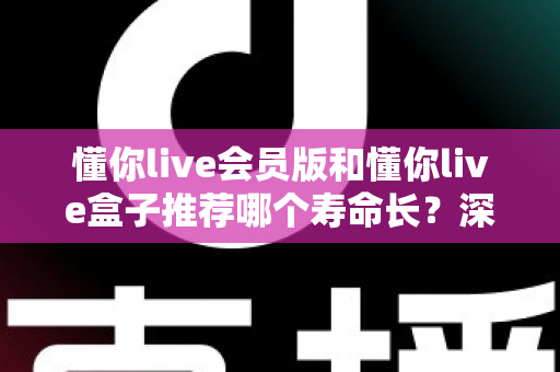 懂你live会员版和懂你live盒子推荐哪个寿命长？深度对比分析与选购全攻略