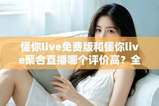 懂你live免费版和懂你live聚合直播哪个评价高？全方位深度对比测评助你选出最优版本